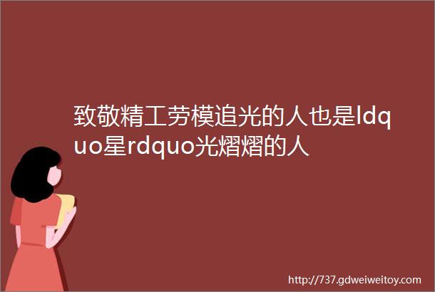 致敬精工劳模追光的人也是ldquo星rdquo光熠熠的人